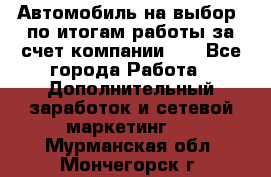 Автомобиль на выбор -по итогам работы за счет компании!!! - Все города Работа » Дополнительный заработок и сетевой маркетинг   . Мурманская обл.,Мончегорск г.